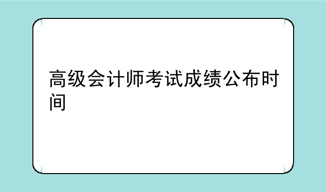 高级会计师考试成绩公布时间