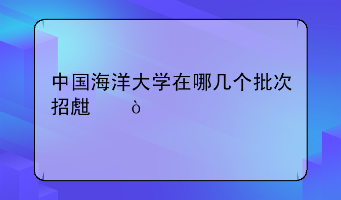 中国海洋大学在哪几个批次招生？