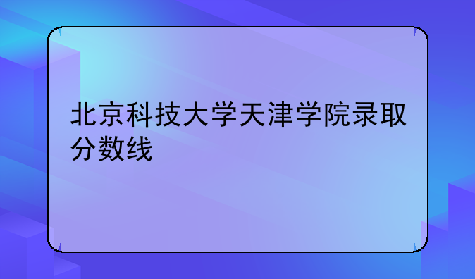 北京科技大学天津学院录取分数线