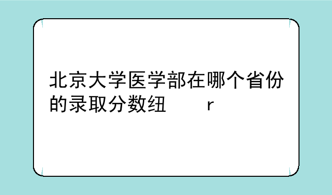 北京大学医学部在哪个省份的录取分数线最低