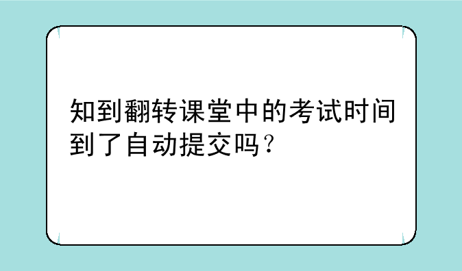 知到翻转课堂中的考试时间到了自动提交吗？