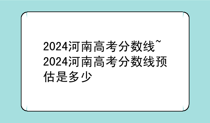 2024河南高考分数线~2024河南高考分数线预估是多少