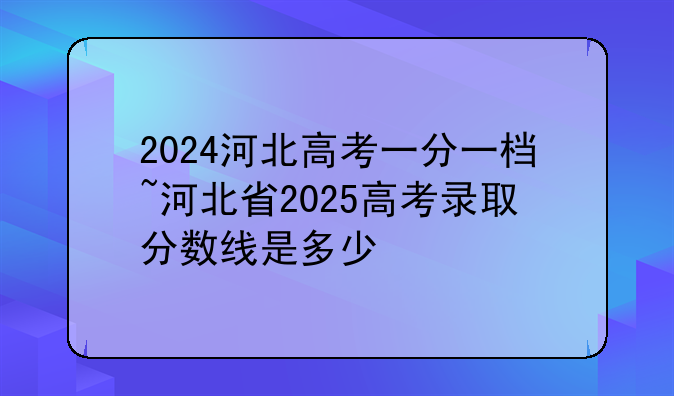 2024河北高考一分一档~河北省2025高考录取分数线是多少