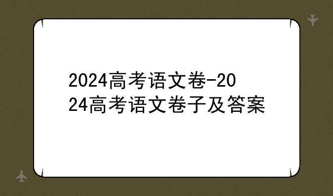 2024高考语文卷-2024高考语文卷子及答案