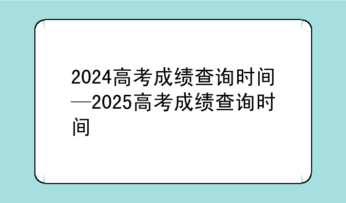 2024高考成绩查询时间—2025高考成绩查询时间