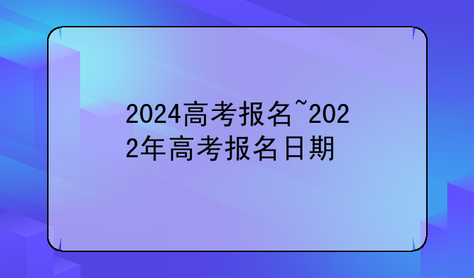 2024高考报名~2022年高考报名日期