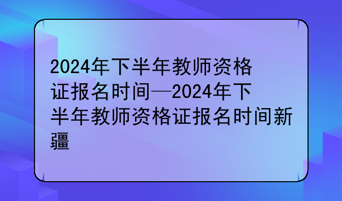 2024年下半年教师资格证报名时间—2024年下半年教师资格证报名时间新疆