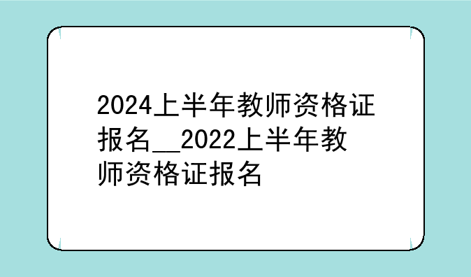 2024上半年教师资格证报名__2022上半年教师资格证报名
