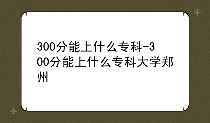 300分能上什么专科-300分能上什么专科大学郑州