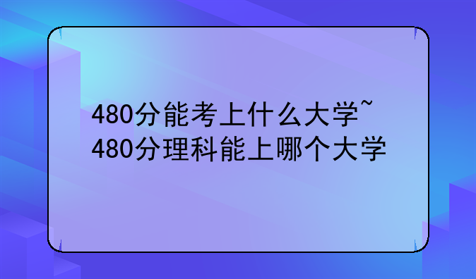 480分能考上什么大学~480分理科能上哪个大学