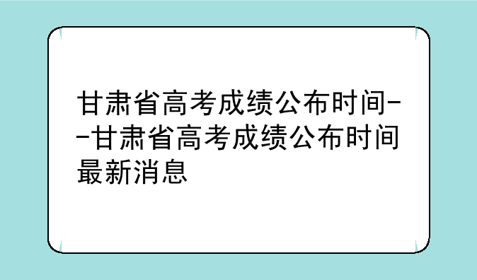 甘肃省高考成绩公布时间--甘肃省高考成绩公布时间最新消息