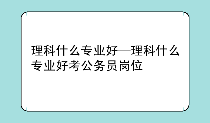 理科什么专业好—理科什么专业好考公务员岗位
