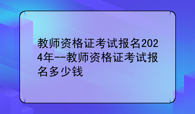 教师资格证考试报名2024年--教师资格证考试报名多少钱