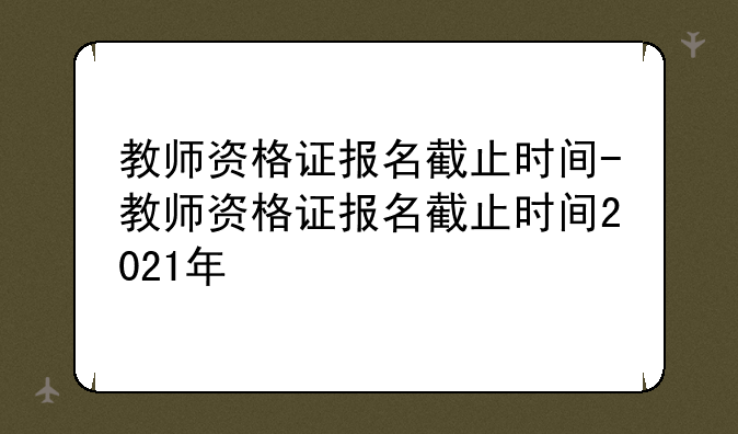 教师资格证报名截止时间-教师资格证报名截止时间2021年