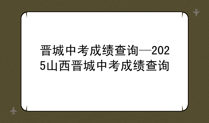 晋城中考成绩查询—2025山西晋城中考成绩查询