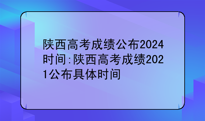 陕西高考成绩公布2024时间:陕西高考成绩2021公布具体时间