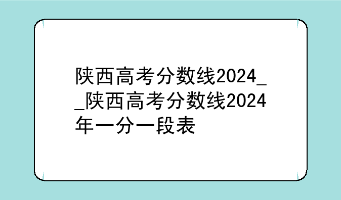 陕西高考分数线2024__陕西高考分数线2024年一分一段表