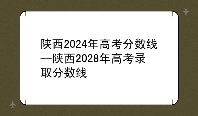 陕西2024年高考分数线--陕西2028年高考录取分数线