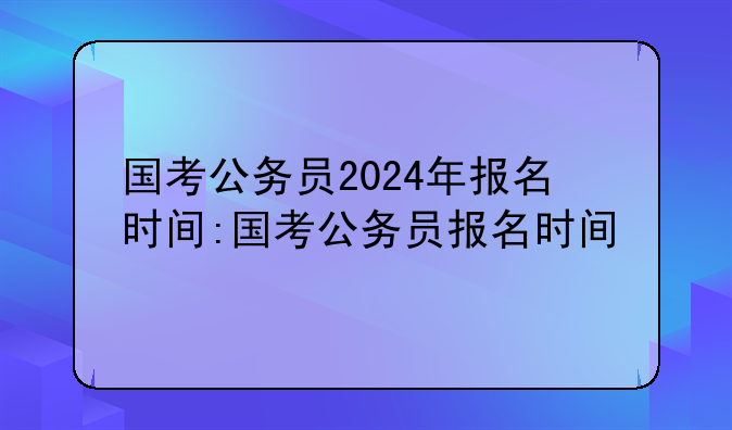 国考公务员2024年报名时间:国考公务员报名时间