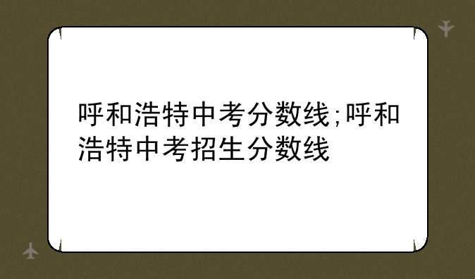 呼和浩特中考分数线;呼和浩特中考招生分数线