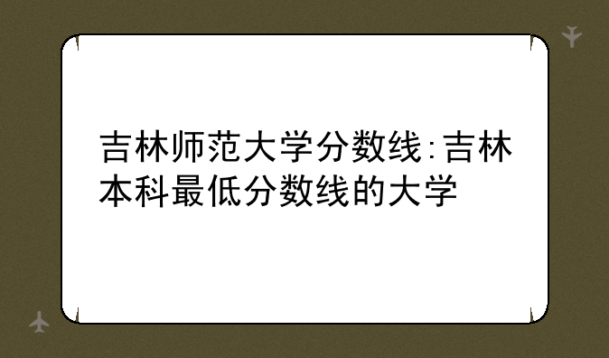 吉林师范大学分数线:吉林本科最低分数线的大学