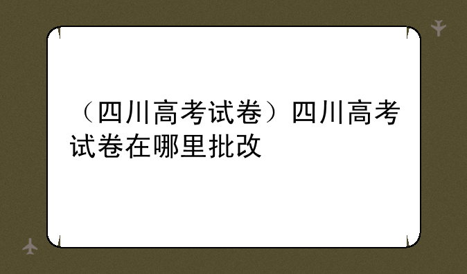 （四川高考试卷）四川高考试卷在哪里批改