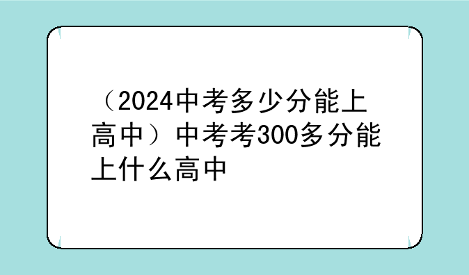 （2024中考多少分能上高中）中考考300多分能上什么高中