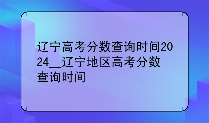辽宁高考分数查询时间2024__辽宁地区高考分数查询时间