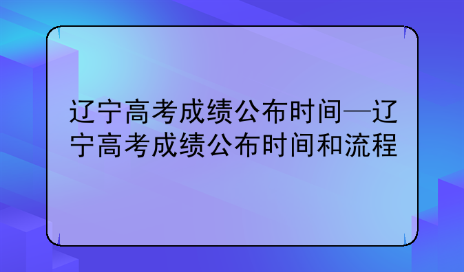 辽宁高考成绩公布时间—辽宁高考成绩公布时间和流程