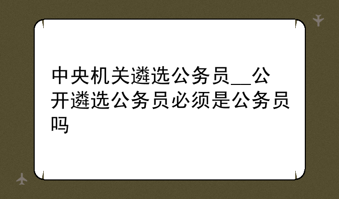 中央机关遴选公务员__公开遴选公务员必须是公务员吗