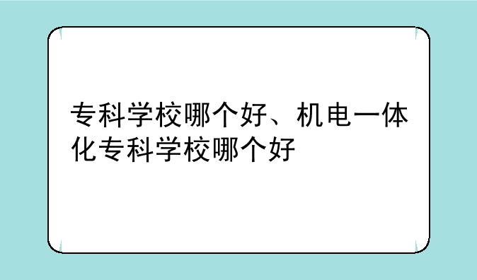专科学校哪个好、机电一体化专科学校哪个好