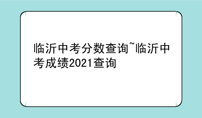 临沂中考分数查询~临沂中考成绩2021查询