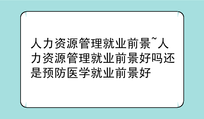 人力资源管理就业前景~人力资源管理就业前景好吗还是预防医学就业前景好