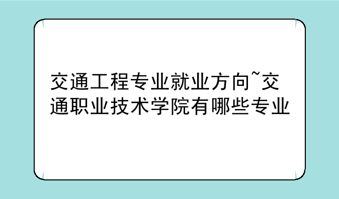 交通工程专业就业方向~交通职业技术学院有哪些专业