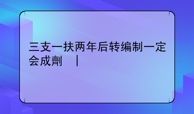 三支一扶两年后转编制一定会成功吗:三支一扶