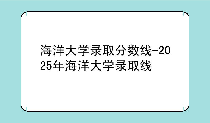 海洋大学录取分数线-2025年海洋大学录取线