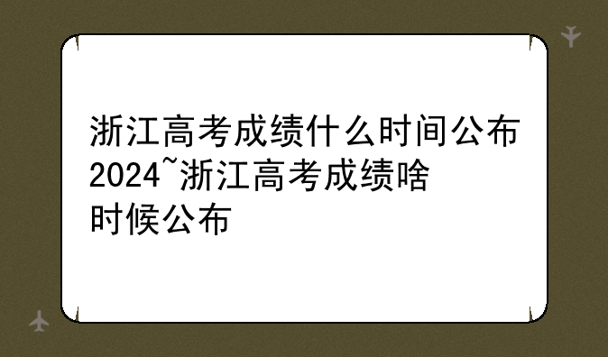 浙江高考成绩什么时间公布2024~浙江高考成绩啥时候公布