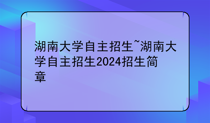 湖南大学自主招生~湖南大学自主招生2024招生简章