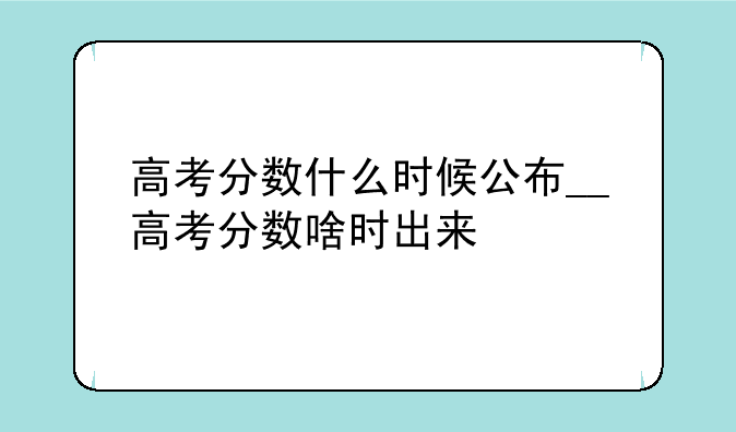高考分数什么时候公布__高考分数啥时出来