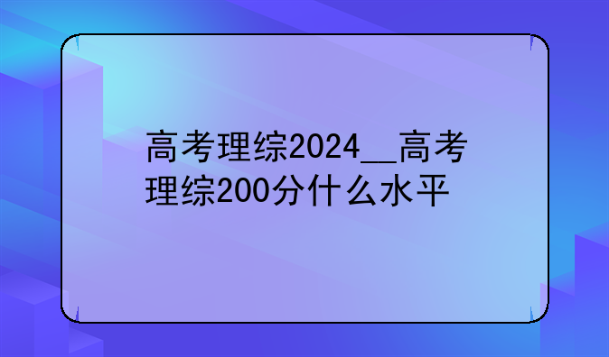 高考理综2024__高考理综200分什么水平