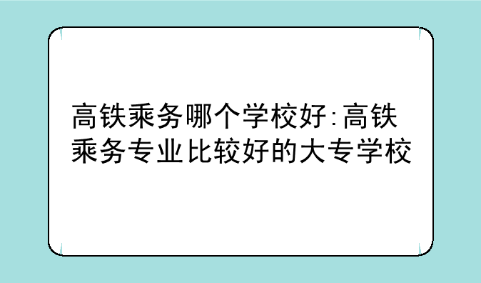 高铁乘务哪个学校好:高铁乘务专业比较好的大专学校
