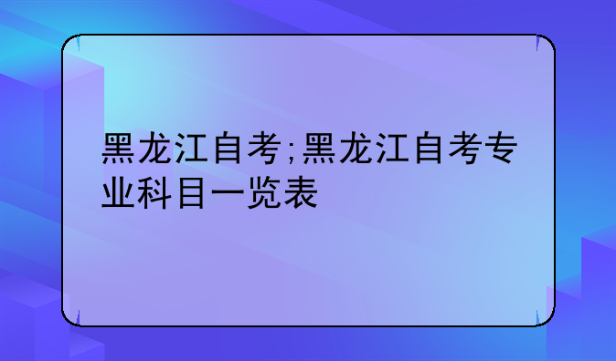 黑龙江自考;黑龙江自考专业科目一览表