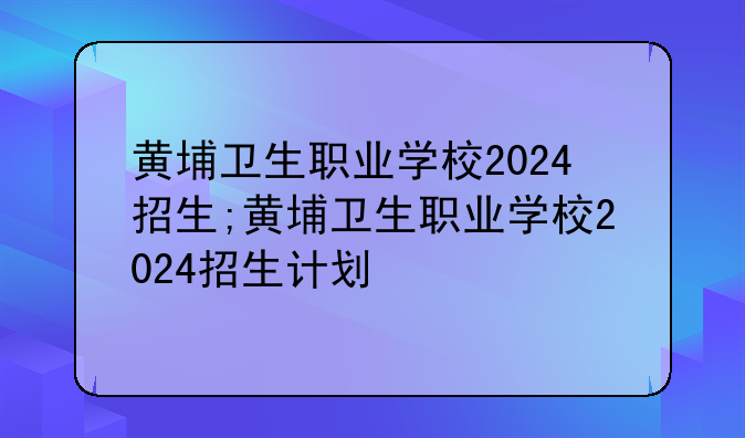 黄埔卫生职业学校2024招生;黄埔卫生职业学校2024招生计划