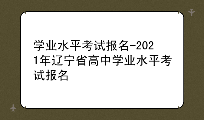 学业水平考试报名-2021年辽宁省高中学业水平考试报名