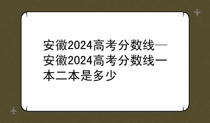 安徽2024高考分数线—安徽2024高考分数线一本二本是多少