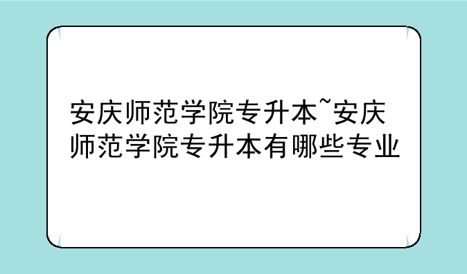 安庆师范学院专升本~安庆师范学院专升本有哪些专业