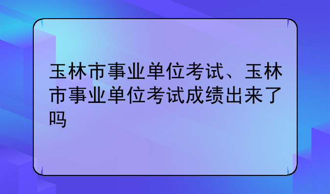 玉林市事业单位考试、玉林市事业单位考试成绩出来了吗