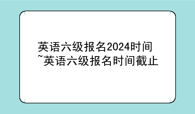 英语六级报名2024时间~英语六级报名时间截止