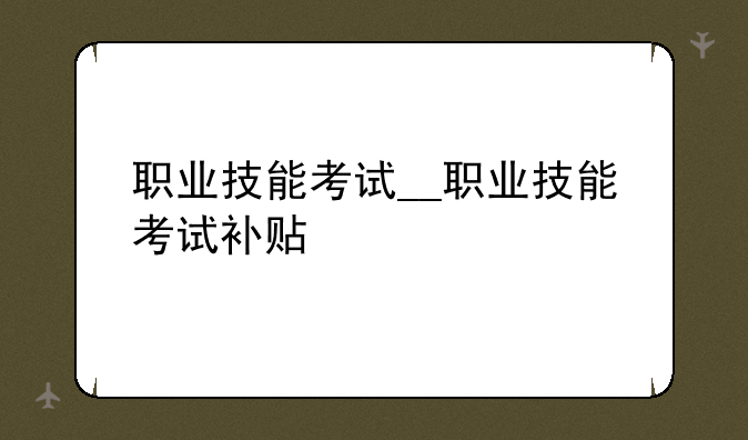 职业技能考试__职业技能考试补贴