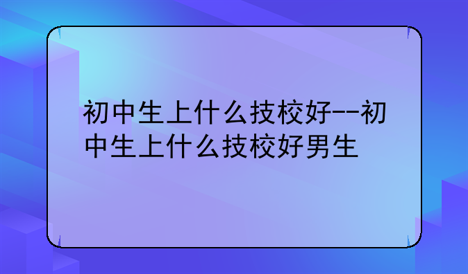 初中生上什么技校好--初中生上什么技校好男生